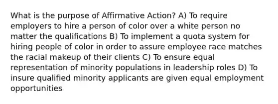 What is the purpose of Affirmative Action? A) To require employers to hire a person of color over a white person no matter the qualifications B) To implement a quota system for hiring people of color in order to assure employee race matches the racial makeup of their clients C) To ensure equal representation of minority populations in leadership roles D) To insure qualified minority applicants are given equal employment opportunities