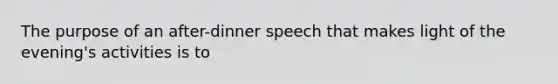 The purpose of an after-dinner speech that makes light of the evening's activities is to