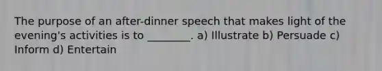 The purpose of an after-dinner speech that makes light of the evening's activities is to ________. a) Illustrate b) Persuade c) Inform d) Entertain