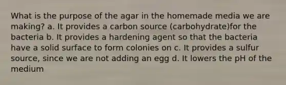 What is the purpose of the agar in the homemade media we are making? a. It provides a carbon source (carbohydrate)for the bacteria b. It provides a hardening agent so that the bacteria have a solid surface to form colonies on c. It provides a sulfur source, since we are not adding an egg d. It lowers the pH of the medium