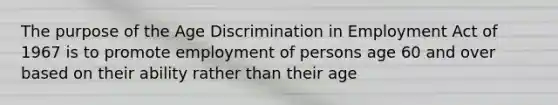 The purpose of the <a href='https://www.questionai.com/knowledge/kZ72Z0tq53-age-discrimination' class='anchor-knowledge'>age discrimination</a> in Employment Act of 1967 is to promote employment of persons age 60 and over based on their ability rather than their age