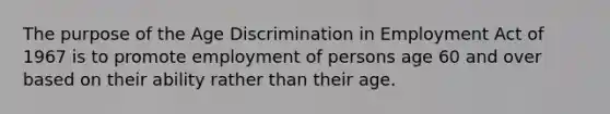 The purpose of the Age Discrimination in Employment Act of 1967 is to promote employment of persons age 60 and over based on their ability rather than their age.