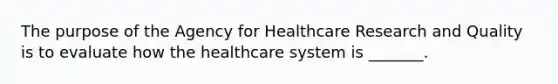 The purpose of the Agency for Healthcare Research and Quality is to evaluate how the healthcare system is _______.