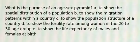 What is the purpose of an age-sex pyramid? a. to show the spatial distribution of a population b. to show the migration patterns within a country c. to show the population structure of a country d. to show the fertility rate among women in the 20 to 30 age group e. to show the life expectancy of males and females at birth