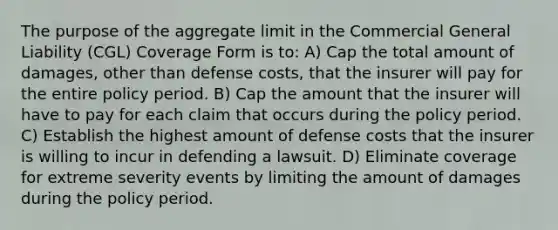 The purpose of the aggregate limit in the Commercial General Liability (CGL) Coverage Form is to: A) Cap the total amount of damages, other than defense costs, that the insurer will pay for the entire policy period. B) Cap the amount that the insurer will have to pay for each claim that occurs during the policy period. C) Establish the highest amount of defense costs that the insurer is willing to incur in defending a lawsuit. D) Eliminate coverage for extreme severity events by limiting the amount of damages during the policy period.