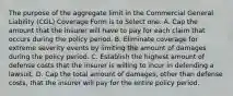 The purpose of the aggregate limit in the Commercial General Liability (CGL) Coverage Form is to Select one: A. Cap the amount that the insurer will have to pay for each claim that occurs during the policy period. B. Eliminate coverage for extreme severity events by limiting the amount of damages during the policy period. C. Establish the highest amount of defense costs that the insurer is willing to incur in defending a lawsuit. D. Cap the total amount of damages, other than defense costs, that the insurer will pay for the entire policy period.