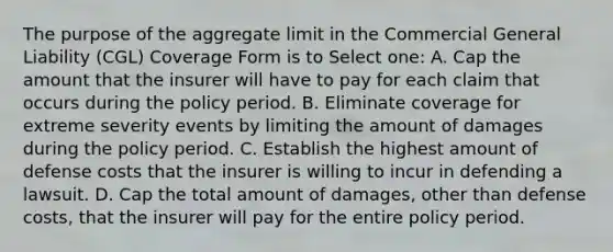 The purpose of the aggregate limit in the Commercial General Liability (CGL) Coverage Form is to Select one: A. Cap the amount that the insurer will have to pay for each claim that occurs during the policy period. B. Eliminate coverage for extreme severity events by limiting the amount of damages during the policy period. C. Establish the highest amount of defense costs that the insurer is willing to incur in defending a lawsuit. D. Cap the total amount of damages, other than defense costs, that the insurer will pay for the entire policy period.