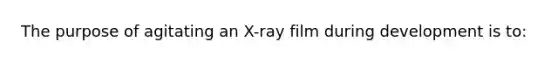 The purpose of agitating an X-ray film during development is to: