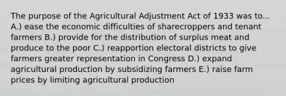 The purpose of the Agricultural Adjustment Act of 1933 was to... A.) ease the economic difficulties of sharecroppers and tenant farmers B.) provide for the distribution of surplus meat and produce to the poor C.) reapportion electoral districts to give farmers greater representation in Congress D.) expand agricultural production by subsidizing farmers E.) raise farm prices by limiting agricultural production