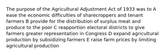 The purpose of the Agricultural Adjustment Act of 1933 was to A ease the economic difficulties of sharecroppers and tenant farmers B provide for the distribution of surplus meat and produce to the poor C reapportion electoral districts to give farmers greater representation in Congress D expand agricultural production by subsidizing farmers E raise farm prices by limiting agricultural production