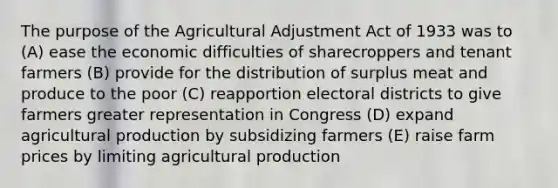 The purpose of the Agricultural Adjustment Act of 1933 was to (A) ease the economic difficulties of sharecroppers and tenant farmers (B) provide for the distribution of surplus meat and produce to the poor (C) reapportion electoral districts to give farmers greater representation in Congress (D) expand agricultural production by subsidizing farmers (E) raise farm prices by limiting agricultural production