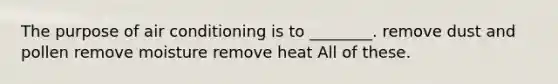 The purpose of air conditioning is to ________. remove dust and pollen remove moisture remove heat All of these.