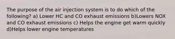 The purpose of the air injection system is to do which of the following? a) Lower HC and CO exhaust emissions b)Lowers NOX and CO exhaust emissions c) Helps the engine get warm quickly d)Helps lower engine temperatures