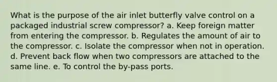 What is the purpose of the air inlet butterfly valve control on a packaged industrial screw compressor? a. Keep foreign matter from entering the compressor. b. Regulates the amount of air to the compressor. c. Isolate the compressor when not in operation. d. Prevent back flow when two compressors are attached to the same line. e. To control the by-pass ports.