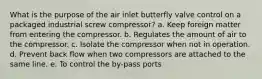 What is the purpose of the air inlet butterfly valve control on a packaged industrial screw compressor? a. Keep foreign matter from entering the compressor. b. Regulates the amount of air to the compressor. c. Isolate the compressor when not in operation. d. Prevent back flow when two compressors are attached to the same line. e. To control the by-pass ports