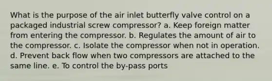 What is the purpose of the air inlet butterfly valve control on a packaged industrial screw compressor? a. Keep foreign matter from entering the compressor. b. Regulates the amount of air to the compressor. c. Isolate the compressor when not in operation. d. Prevent back flow when two compressors are attached to the same line. e. To control the by-pass ports