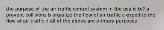 the purpose of the air traffic control system in the usa is to? a prevent collisions b organize the flow of air traffic c expedite the flow of air traffic d all of the above are primary purposes