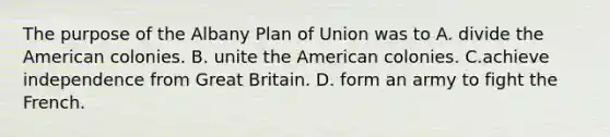 The purpose of the Albany Plan of Union was to A. divide the American colonies. B. unite the American colonies. C.achieve independence from Great Britain. D. form an army to fight the French.