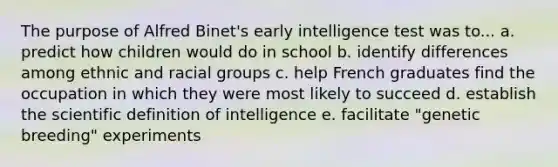 The purpose of Alfred Binet's early intelligence test was to... a. predict how children would do in school b. identify differences among ethnic and racial groups c. help French graduates find the occupation in which they were most likely to succeed d. establish the scientific definition of intelligence e. facilitate "genetic breeding" experiments