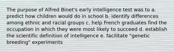 The purpose of Alfred Binet's early intelligence test was to a. predict how children would do in school b. identify differences among ethnic and racial groups c. help French graduates find the occupation in which they were most likely to succeed d. establish the scientific definition of intelligence e. facilitate "genetic breeding" experiments