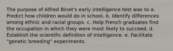 The purpose of Alfred Binet's early intelligence test was to a. Predict how children would do in school. b. Identify differences among ethnic and racial groups. c. Help French graduates find the occupation in which they were most likely to succeed. d. Establish the scientific definition of intelligence. e. Facilitate "genetic breeding" experiments.