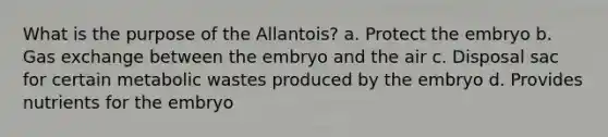 What is the purpose of the Allantois? a. Protect the embryo b. <a href='https://www.questionai.com/knowledge/kU8LNOksTA-gas-exchange' class='anchor-knowledge'>gas exchange</a> between the embryo and the air c. Disposal sac for certain metabolic wastes produced by the embryo d. Provides nutrients for the embryo