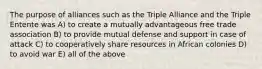 The purpose of alliances such as the Triple Alliance and the Triple Entente was A) to create a mutually advantageous free trade association B) to provide mutual defense and support in case of attack C) to cooperatively share resources in African colonies D) to avoid war E) all of the above