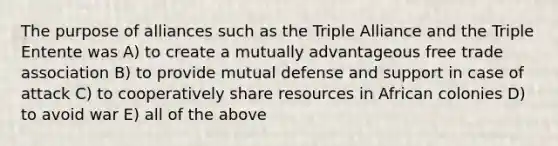 The purpose of alliances such as the Triple Alliance and the Triple Entente was A) to create a mutually advantageous free trade association B) to provide mutual defense and support in case of attack C) to cooperatively share resources in African colonies D) to avoid war E) all of the above