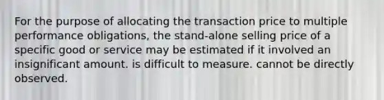 For the purpose of allocating the transaction price to multiple performance obligations, the stand-alone selling price of a specific good or service may be estimated if it involved an insignificant amount. is difficult to measure. cannot be directly observed.