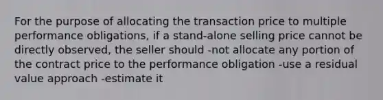 For the purpose of allocating the transaction price to multiple performance obligations, if a stand-alone selling price cannot be directly observed, the seller should -not allocate any portion of the contract price to the performance obligation -use a residual value approach -estimate it