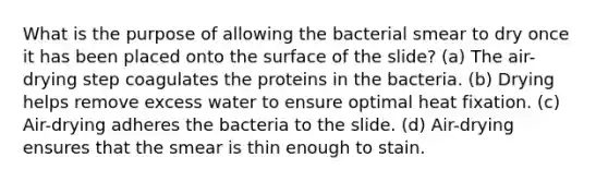 What is the purpose of allowing the bacterial smear to dry once it has been placed onto the surface of the slide? (a) The air-drying step coagulates the proteins in the bacteria. (b) Drying helps remove excess water to ensure optimal heat fixation. (c) Air-drying adheres the bacteria to the slide. (d) Air-drying ensures that the smear is thin enough to stain.