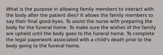 What is the purpose in allowing family members to interact with the body after the patient dies? It allows the family members to say their final good-byes. To assist the nurse with preparing the body for the funeral home. To make sure the wishes of the family are upheld until the body goes to the funeral home. To complete the legal paperwork associated with a child's death prior to the body going to the funeral home.