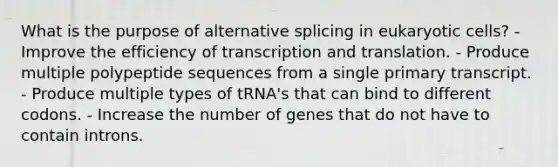 What is the purpose of alternative splicing in eukaryotic cells? - Improve the efficiency of transcription and translation. - Produce multiple polypeptide sequences from a single primary transcript. - Produce multiple types of tRNA's that can bind to different codons. - Increase the number of genes that do not have to contain introns.