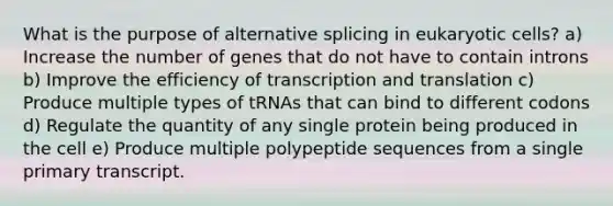 What is the purpose of alternative splicing in eukaryotic cells? a) Increase the number of genes that do not have to contain introns b) Improve the efficiency of transcription and translation c) Produce multiple types of tRNAs that can bind to different codons d) Regulate the quantity of any single protein being produced in the cell e) Produce multiple polypeptide sequences from a single primary transcript.