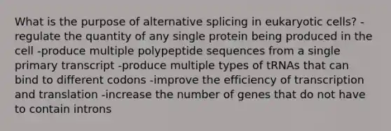 What is the purpose of alternative splicing in eukaryotic cells? -regulate the quantity of any single protein being produced in the cell -produce multiple polypeptide sequences from a single primary transcript -produce multiple types of tRNAs that can bind to different codons -improve the efficiency of transcription and translation -increase the number of genes that do not have to contain introns