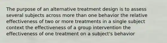 The purpose of an alternative treatment design is to assess several subjects across more than one behavior the relative effectiveness of two or more treatments in a single subject context the effectiveness of a group intervention the effectiveness of one treatment on a subject's behavior