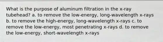 What is the purpose of aluminum filtration in the x-ray tubehead? a. to remove the low-energy, long-wavelength x-rays b. to remove the high-energy, long-wavelength x-rays c. to remove the low-energy, most penetrating x-rays d. to remove the low-energy, short-wavelength x-rays