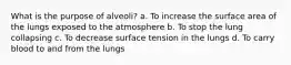 What is the purpose of alveoli? a. To increase the surface area of the lungs exposed to the atmosphere b. To stop the lung collapsing c. To decrease surface tension in the lungs d. To carry blood to and from the lungs