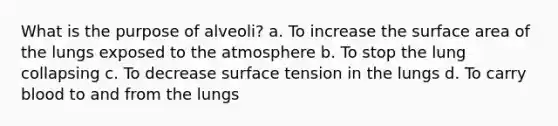 What is the purpose of alveoli? a. To increase the <a href='https://www.questionai.com/knowledge/kEtsSAPENL-surface-area' class='anchor-knowledge'>surface area</a> of the lungs exposed to the atmosphere b. To stop the lung collapsing c. To decrease surface tension in the lungs d. To carry blood to and from the lungs