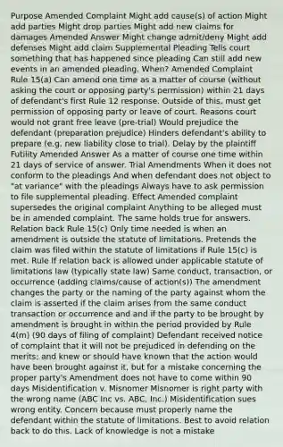 Purpose Amended Complaint Might add cause(s) of action Might add parties Might drop parties Might add new claims for damages Amended Answer Might change admit/deny Might add defenses Might add claim Supplemental Pleading Tells court something that has happened since pleading Can still add new events in an amended pleading. When? Amended Complaint Rule 15(a) Can amend one time as a matter of course (without asking the court or opposing party's permission) within 21 days of defendant's first Rule 12 response. Outside of this, must get permission of opposing party or leave of court. Reasons court would not grant free leave (pre-trial) Would prejudice the defendant (preparation prejudice) Hinders defendant's ability to prepare (e.g. new liability close to trial). Delay by the plaintiff Futility Amended Answer As a matter of course one time within 21 days of service of answer. Trial Amendments When it does not conform to the pleadings And when defendant does not object to "at variance" with the pleadings Always have to ask permission to file supplemental pleading. Effect Amended complaint supersedes the original complaint Anything to be alleged must be in amended complaint. The same holds true for answers. Relation back Rule 15(c) Only time needed is when an amendment is outside the statute of limitations. Pretends the claim was filed within the statute of limitations if Rule 15(c) is met. Rule If relation back is allowed under applicable statute of limitations law (typically state law) Same conduct, transaction, or occurrence (adding claims/cause of action(s)) The amendment changes the party or the naming of the party against whom the claim is asserted if the claim arises from the same conduct transaction or occurrence and and if the party to be brought by amendment is brought in within the period provided by Rule 4(m) (90 days of filing of complaint) Defendant received notice of complaint that it will not be prejudiced in defending on the merits; and knew or should have known that the action would have been brought against it, but for a mistake concerning the proper party's Amendment does not have to come within 90 days Misidentification v. Misnomer Misnomer is right party with the wrong name (ABC Inc vs. ABC, Inc.) Misidentification sues wrong entity. Concern because must properly name the defendant within the statute of limitations. Best to avoid relation back to do this. Lack of knowledge is not a mistake