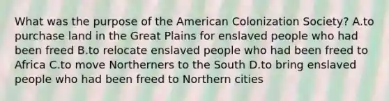 What was the purpose of <a href='https://www.questionai.com/knowledge/keiVE7hxWY-the-american' class='anchor-knowledge'>the american</a> Colonization Society? A.to purchase land in the Great Plains for enslaved people who had been freed B.to relocate enslaved people who had been freed to Africa C.to move Northerners to the South D.to bring enslaved people who had been freed to Northern cities