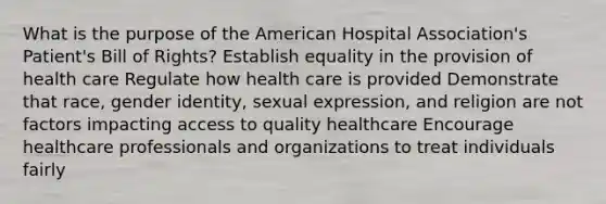 What is the purpose of the American Hospital Association's Patient's Bill of Rights? Establish equality in the provision of health care Regulate how health care is provided Demonstrate that race, gender identity, sexual expression, and religion are not factors impacting access to quality healthcare Encourage healthcare professionals and organizations to treat individuals fairly