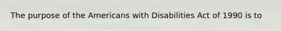 The purpose of the Americans with Disabilities Act of 1990 is to