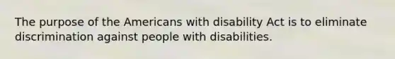 The purpose of the Americans with disability Act is to eliminate discrimination against people with disabilities.