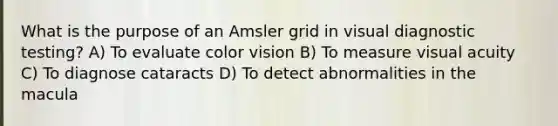 What is the purpose of an Amsler grid in visual diagnostic testing? A) To evaluate color vision B) To measure visual acuity C) To diagnose cataracts D) To detect abnormalities in the macula