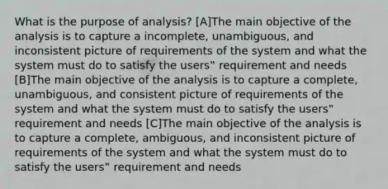 What is the purpose of analysis? [A]The main objective of the analysis is to capture a incomplete, unambiguous, and inconsistent picture of requirements of the system and what the system must do to satisfy the users‟ requirement and needs [B]The main objective of the analysis is to capture a complete, unambiguous, and consistent picture of requirements of the system and what the system must do to satisfy the users‟ requirement and needs [C]The main objective of the analysis is to capture a complete, ambiguous, and inconsistent picture of requirements of the system and what the system must do to satisfy the users‟ requirement and needs