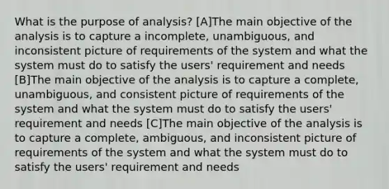 What is the purpose of analysis? [A]The main objective of the analysis is to capture a incomplete, unambiguous, and inconsistent picture of requirements of the system and what the system must do to satisfy the users' requirement and needs [B]The main objective of the analysis is to capture a complete, unambiguous, and consistent picture of requirements of the system and what the system must do to satisfy the users' requirement and needs [C]The main objective of the analysis is to capture a complete, ambiguous, and inconsistent picture of requirements of the system and what the system must do to satisfy the users' requirement and needs