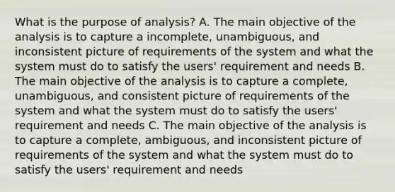 What is the purpose of analysis? A. The main objective of the analysis is to capture a incomplete, unambiguous, and inconsistent picture of requirements of the system and what the system must do to satisfy the users' requirement and needs B. The main objective of the analysis is to capture a complete, unambiguous, and consistent picture of requirements of the system and what the system must do to satisfy the users' requirement and needs C. The main objective of the analysis is to capture a complete, ambiguous, and inconsistent picture of requirements of the system and what the system must do to satisfy the users' requirement and needs