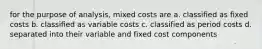 for the purpose of analysis, mixed costs are a. classified as fixed costs b. classified as variable costs c. classified as period costs d. separated into their variable and fixed cost components