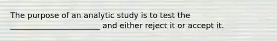 The purpose of an analytic study is to test the _______________________ and either reject it or accept it.